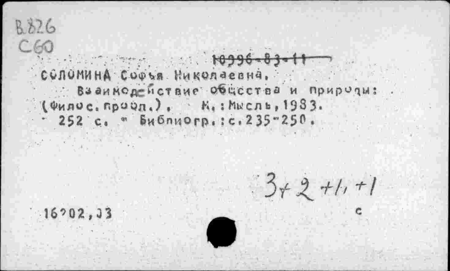 ﻿сео
'г	■ 10396 <8 3 Ж-’
СОЛОМИНА Софья Николаевна,
Вз аимод-йст вие О^цсства и природы; (Филис, прорд«) , К, : Мысль , 1983.
• 252 с, ’■ Бибпиогр. ?с. 235"25Р •
16’02,33